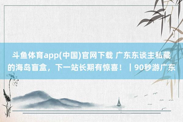 斗鱼体育app(中国)官网下载 广东东谈主私藏的海岛盲盒，下一站长期有惊喜！｜90秒游广东