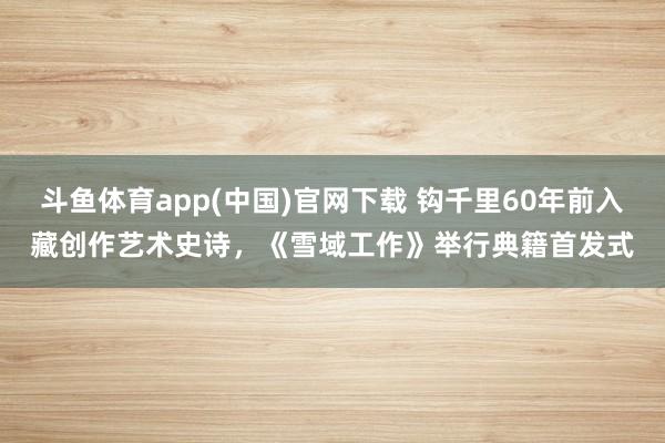 斗鱼体育app(中国)官网下载 钩千里60年前入藏创作艺术史诗，《雪域工作》举行典籍首发式