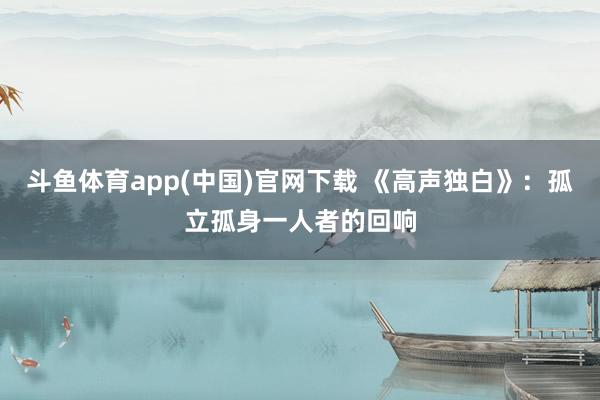 斗鱼体育app(中国)官网下载 《高声独白》：孤立孤身一人者的回响