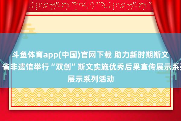 斗鱼体育app(中国)官网下载 助力新时期斯文实施，省非遗馆举行“双创”斯文实施优秀后果宣传展示系列活动