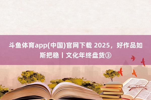 斗鱼体育app(中国)官网下载 2025，好作品如斯把稳丨文化年终盘货③