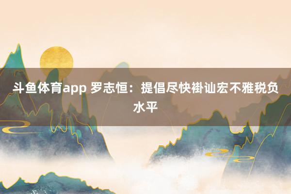 斗鱼体育app 罗志恒：提倡尽快褂讪宏不雅税负水平