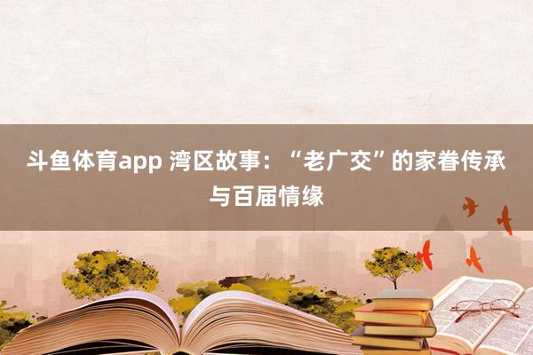 斗鱼体育app 湾区故事：“老广交”的家眷传承与百届情缘
