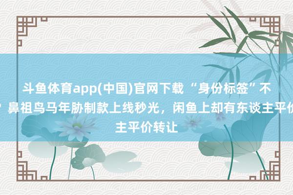 斗鱼体育app(中国)官网下载 “身份标签”不灵了？鼻祖鸟马年胁制款上线秒光，闲鱼上却有东谈主平价转让