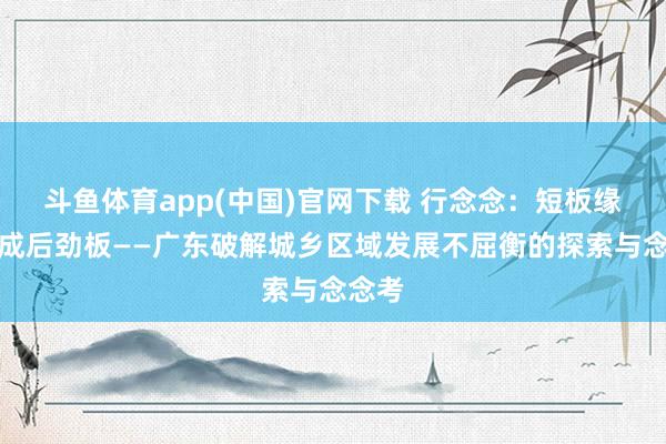 斗鱼体育app(中国)官网下载 行念念：短板缘何变成后劲板——广东破解城乡区域发展不屈衡的探索与念念考