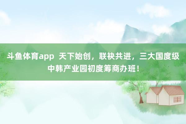 斗鱼体育app  天下始创，联袂共进，三大国度级中韩产业园初度筹商办班！
