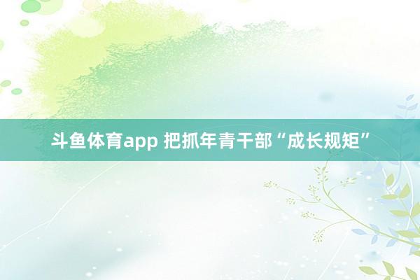 斗鱼体育app 把抓年青干部“成长规矩”