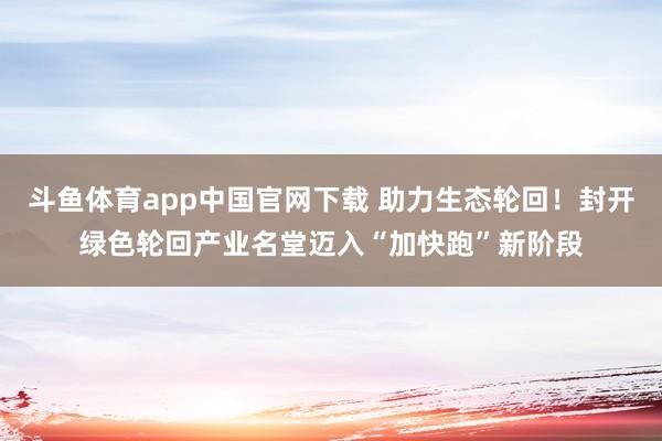 斗鱼体育app中国官网下载 助力生态轮回！封开绿色轮回产业名堂迈入“加快跑”新阶段