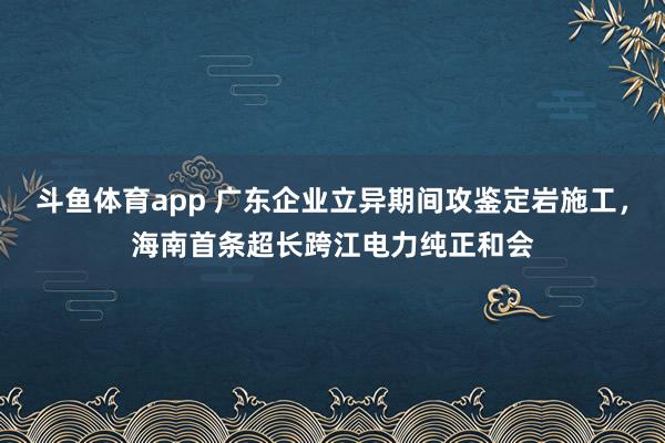斗鱼体育app 广东企业立异期间攻鉴定岩施工，海南首条超长跨江电力纯正和会