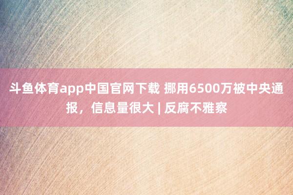 斗鱼体育app中国官网下载 挪用6500万被中央通报，信息量很大 | 反腐不雅察
