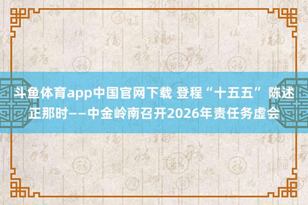 斗鱼体育app中国官网下载 登程“十五五” 陈述正那时——中金岭南召开2026年责任务虚会