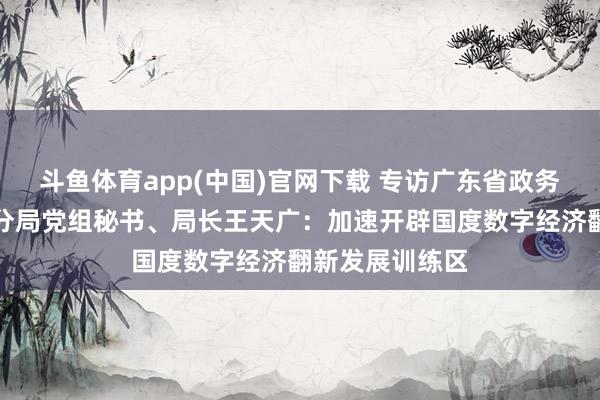 斗鱼体育app(中国)官网下载 专访广东省政务业绩和数据处分局党组秘书、局长王天广：加速开辟国度数字经济翻新发展训练区
