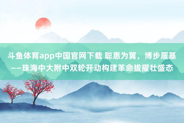 斗鱼体育app中国官网下载 聪惠为翼，博步履基——珠海中大附中双轮开动构建革命拔擢壮盛态
