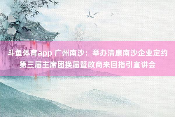 斗鱼体育app 广州南沙：举办清廉南沙企业定约第三届主席团换届暨政商来回指引宣讲会
