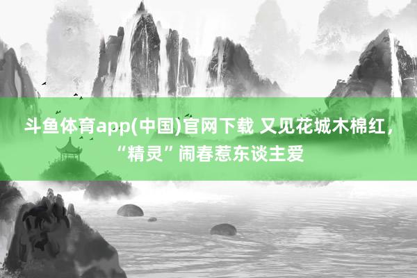 斗鱼体育app(中国)官网下载 又见花城木棉红，“精灵”闹春惹东谈主爱