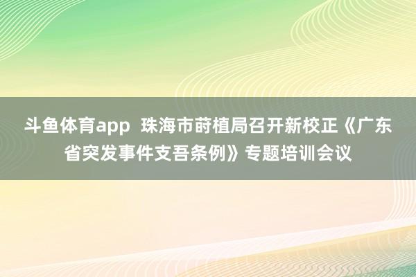 斗鱼体育app  珠海市莳植局召开新校正《广东省突发事件支吾条例》专题培训会议