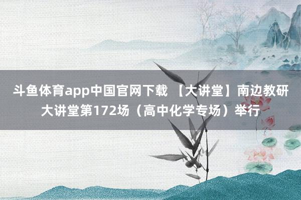 斗鱼体育app中国官网下载 【大讲堂】南边教研大讲堂第172场（高中化学专场）举行