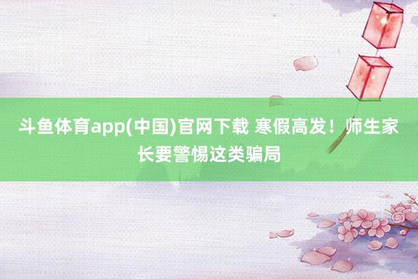斗鱼体育app(中国)官网下载 寒假高发！师生家长要警惕这类骗局