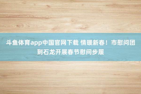 斗鱼体育app中国官网下载 情暖新春！市慰问团到石龙开展春节慰问步履
