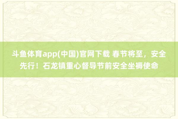 斗鱼体育app(中国)官网下载 春节将至，安全先行！石龙镇重心督导节前安全坐褥使命
