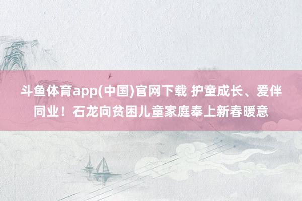 斗鱼体育app(中国)官网下载 护童成长、爱伴同业！石龙向贫困儿童家庭奉上新春暖意