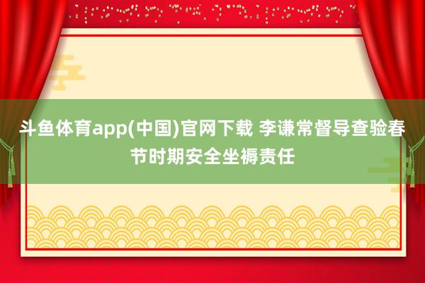 斗鱼体育app(中国)官网下载 李谦常督导查验春节时期安全坐褥责任