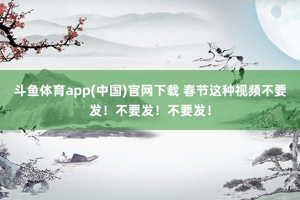 斗鱼体育app(中国)官网下载 春节这种视频不要发！不要发！不要发！