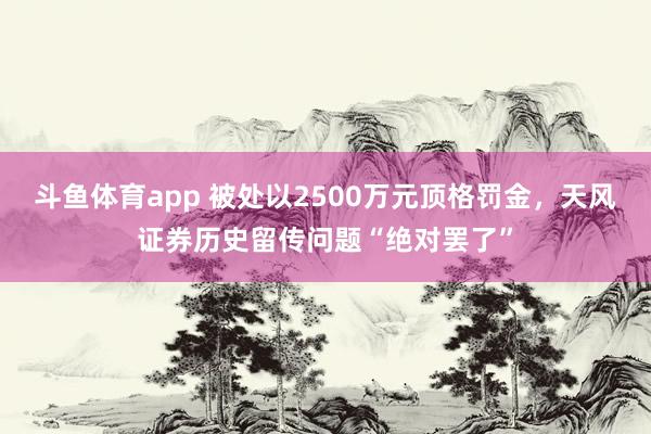 斗鱼体育app 被处以2500万元顶格罚金，天风证券历史留传问题“绝对罢了”