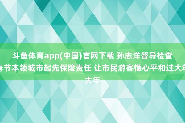 斗鱼体育app(中国)官网下载 孙志洋督导检查春节本领城市起先保险责任 让市民游客惬心平和过大年