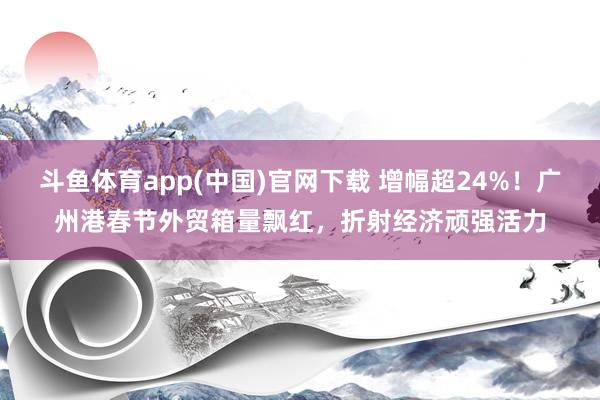 斗鱼体育app(中国)官网下载 增幅超24%！广州港春节外贸箱量飘红，折射经济顽强活力