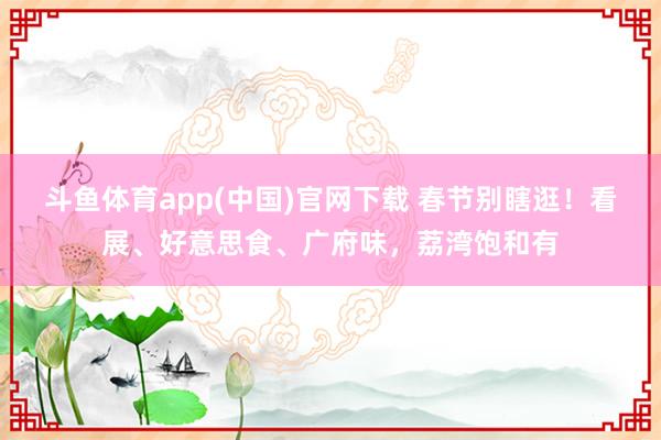 斗鱼体育app(中国)官网下载 春节别瞎逛！看展、好意思食、广府味，荔湾饱和有