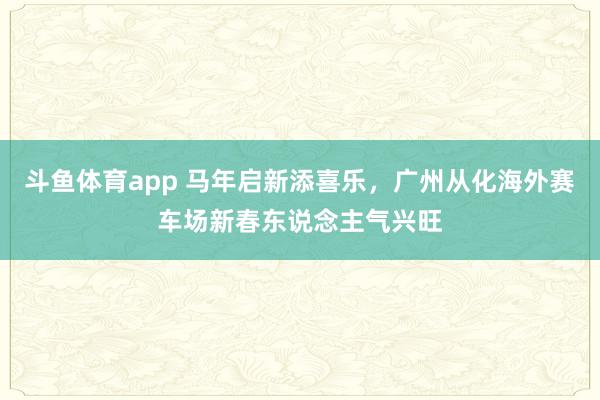 斗鱼体育app 马年启新添喜乐，广州从化海外赛车场新春东说念主气兴旺