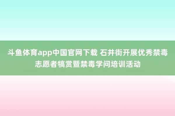 斗鱼体育app中国官网下载 石井街开展优秀禁毒志愿者犒赏暨禁毒学问培训活动