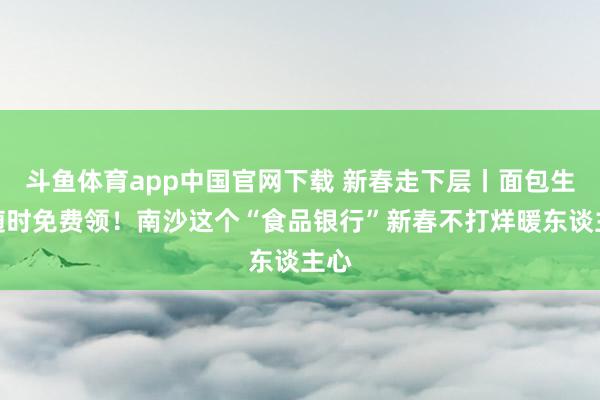 斗鱼体育app中国官网下载 新春走下层丨面包生果随时免费领！南沙这个“食品银行”新春不打烊暖东谈主心