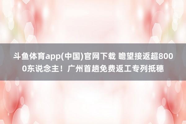 斗鱼体育app(中国)官网下载 瞻望接返超8000东说念主！广州首趟免费返工专列抵穗