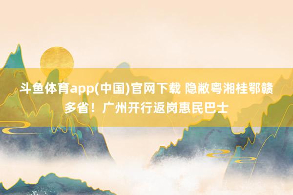 斗鱼体育app(中国)官网下载 隐敝粤湘桂鄂赣多省！广州开行返岗惠民巴士