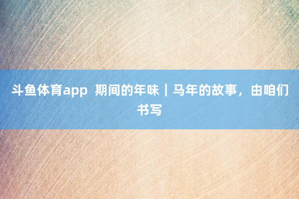 斗鱼体育app  期间的年味｜马年的故事，由咱们书写