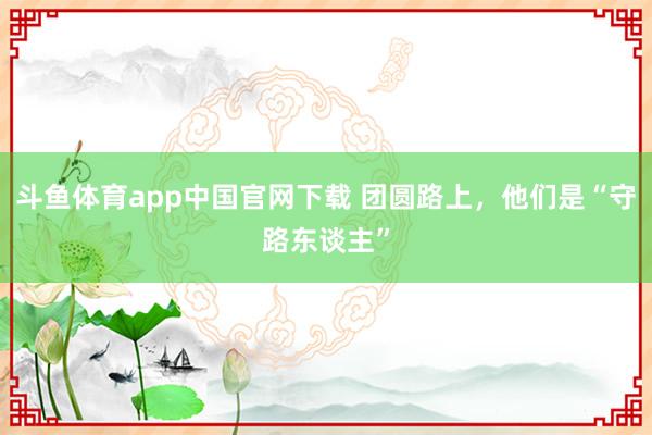 斗鱼体育app中国官网下载 团圆路上，他们是“守路东谈主”
