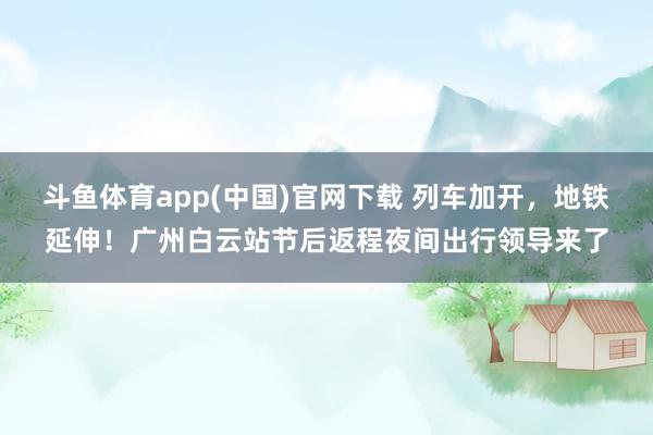 斗鱼体育app(中国)官网下载 列车加开，地铁延伸！广州白云站节后返程夜间出行领导来了