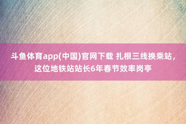 斗鱼体育app(中国)官网下载 扎根三线换乘站，这位地铁站站长6年春节效率岗亭