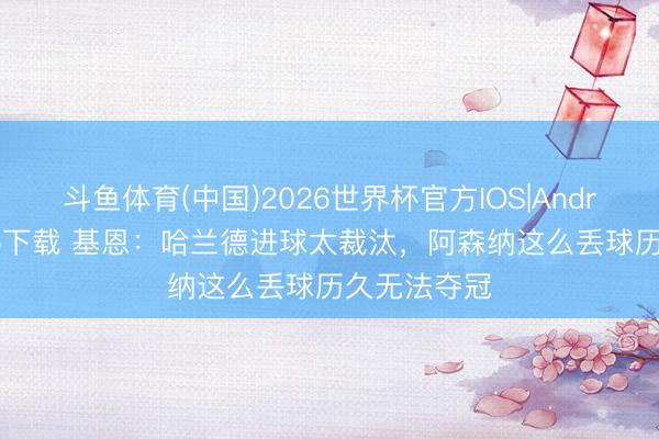 斗鱼体育(中国)2026世界杯官方IOS|Android手机app下载 基恩：哈兰德进球太裁汰，阿森纳这么丢球历久无法夺冠
