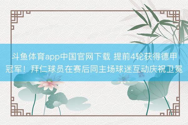 斗鱼体育app中国官网下载 提前4轮获得德甲冠军！拜仁球员在赛后同主场球迷互动庆祝卫冕