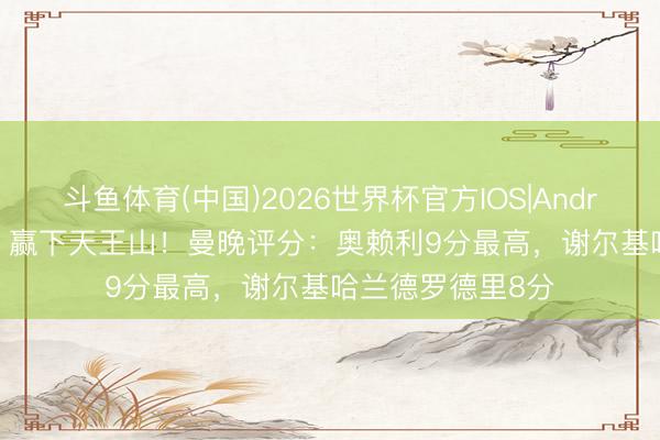 斗鱼体育(中国)2026世界杯官方IOS|Android手机app下载 赢下天王山！曼晚评分：奥赖利9分最高，谢尔基哈兰德罗德里8分
