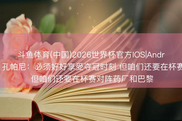 斗鱼体育(中国)2026世界杯官方IOS|Android手机app下载 孔帕尼：必须好好享受夺冠时刻 但咱们还要在杯赛对阵药厂和巴黎