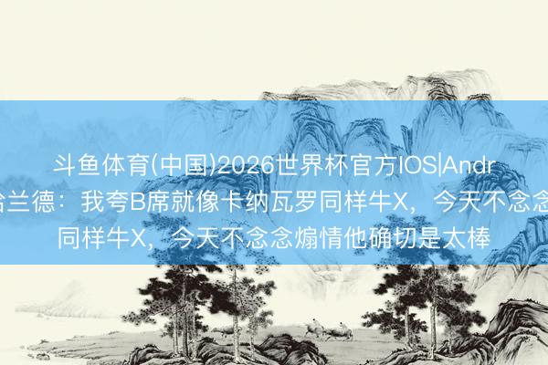 斗鱼体育(中国)2026世界杯官方IOS|Android手机app下载 哈兰德：我夸B席就像卡纳瓦罗同样牛X，今天不念念煽情他确切是太棒