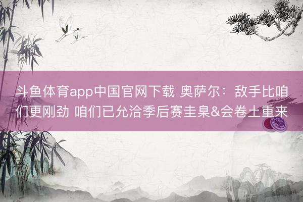 斗鱼体育app中国官网下载 奥萨尔：敌手比咱们更刚劲 咱们已允洽季后赛圭臬&会卷土重来
