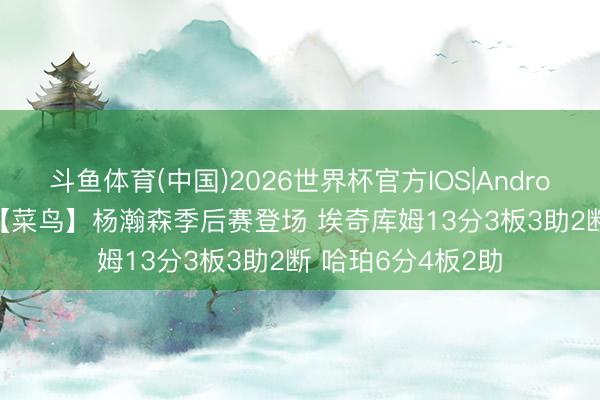 斗鱼体育(中国)2026世界杯官方IOS|Android手机app下载 【菜鸟】杨瀚森季后赛登场 埃奇库姆13分3板3助2断 哈珀6分4板2助