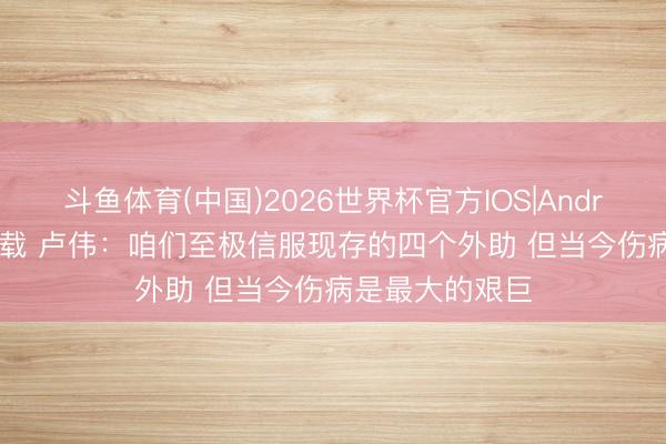 斗鱼体育(中国)2026世界杯官方IOS|Android手机app下载 卢伟：咱们至极信服现存的四个外助 但当今伤病是最大的艰巨