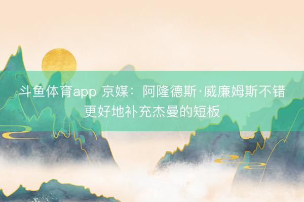 斗鱼体育app 京媒：阿隆德斯·威廉姆斯不错更好地补充杰曼的短板