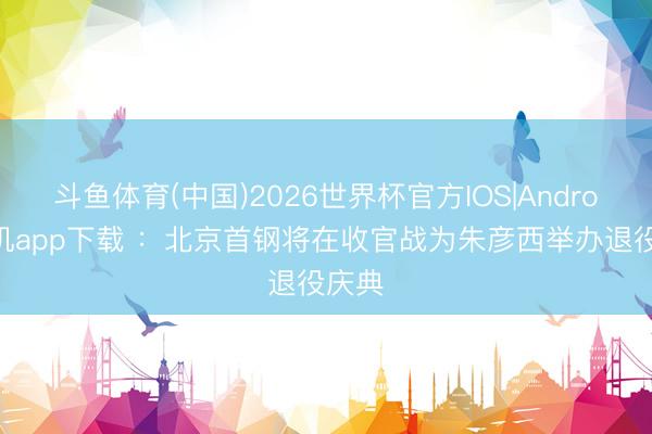 斗鱼体育(中国)2026世界杯官方IOS|Android手机app下载 ：北京首钢将在收官战为朱彦西举办退役庆典
